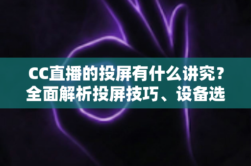 CC直播的投屏有什么讲究？全面解析投屏技巧、设备选择与避坑指南，助你畅享高清流畅的大屏直播体验