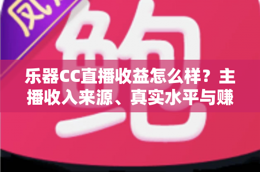 乐器CC直播收益怎么样？主播收入来源、真实水平与赚钱技巧全面解析