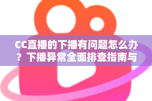 CC直播的下播有问题怎么办？下播异常全面排查指南与实用解决技巧