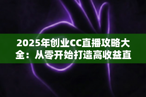 2025年创业CC直播攻略大全：从零开始打造高收益直播事业的实战指南