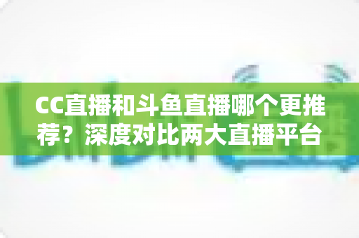 CC直播和斗鱼直播哪个更推荐？深度对比两大直播平台帮你找到最佳选择