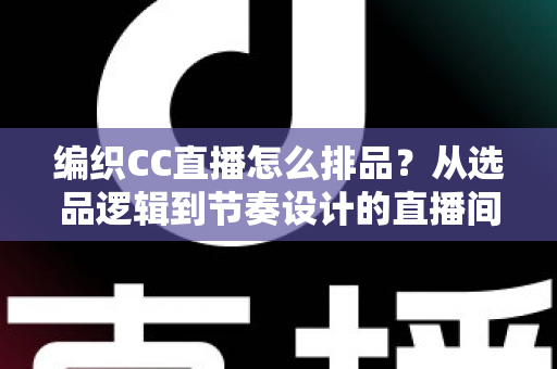 编织CC直播怎么排品？从选品逻辑到节奏设计的直播间实战全攻略