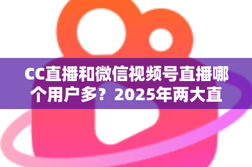 CC直播和微信视频号直播哪个用户多？2025年两大直播平台用户规模与生态深度对比全解析