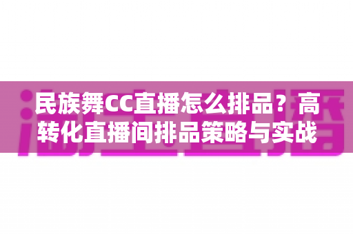 民族舞CC直播怎么排品？高转化直播间排品策略与实战方法全解析