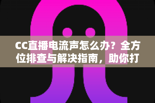 CC直播电流声怎么办？全方位排查与解决指南，助你打造纯净音质直播间