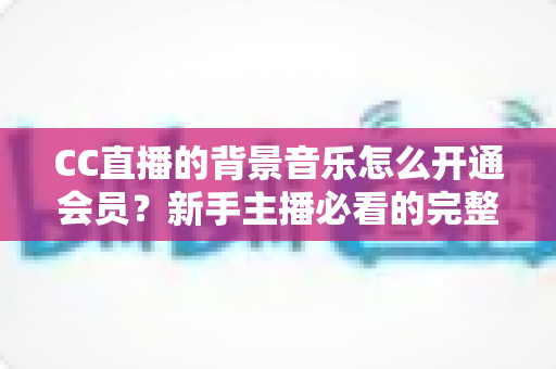 CC直播的背景音乐怎么开通会员?新手主播必看的完整开通流程与实用指南 CC直播的背景音乐怎么开通会员?新手主播必看的完整开通流程与实用指南