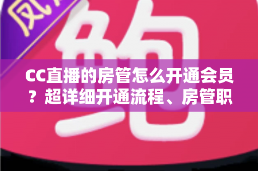 CC直播的房管怎么开通会员？超详细开通流程、房管职责与会员权益一站式全解析