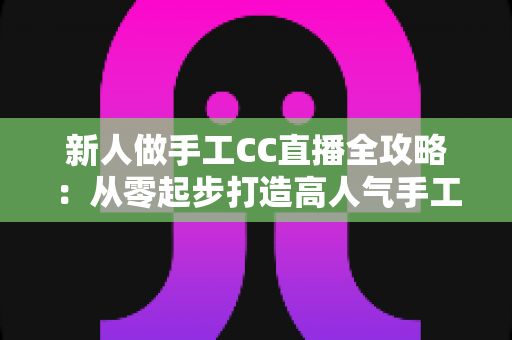 新人做手工CC直播全攻略：从零起步打造高人气手工频道的实用指南