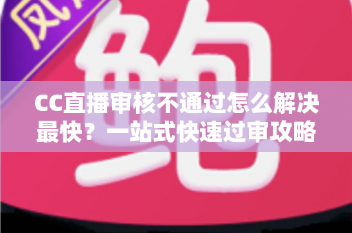CC直播审核不通过怎么解决最快？一站式快速过审攻略与避坑指南