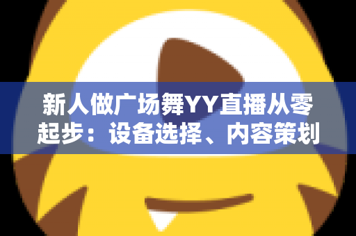 新人做广场舞YY直播从零起步：设备选择、内容策划与涨粉变现全攻略