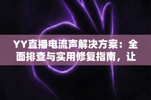 YY直播电流声解决方案：全面排查与实用修复指南，让直播音质瞬间清晰干净