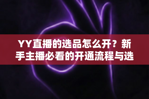 YY直播的选品怎么开？新手主播必看的开通流程与选品实战指南