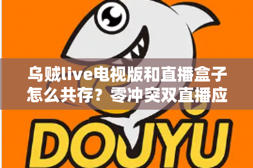 乌贼live电视版和直播盒子怎么共存？零冲突双直播应用安装与优化全攻略