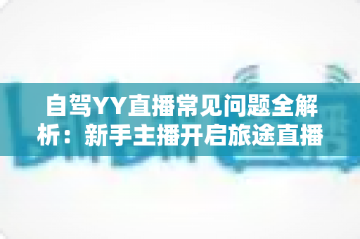 自驾YY直播常见问题全解析：新手主播开启旅途直播的必备实用指南