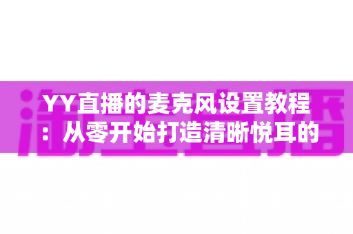 YY直播的麦克风设置教程：从零开始打造清晰悦耳的直播声音（2024最新完整指南）