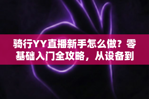 骑行YY直播新手怎么做?零基础入门全攻略,从设备到涨粉一步到位 骑行YY直播新手怎么做?零基础入门全攻略,从设备到涨粉一步到位