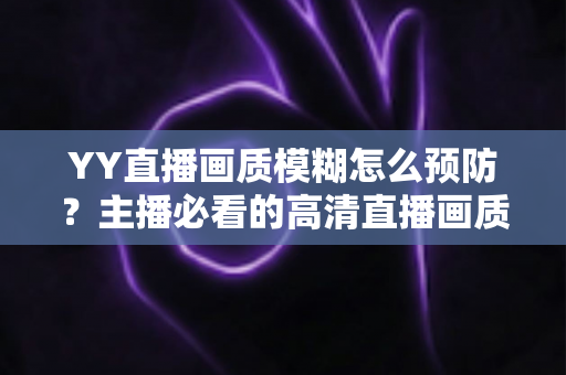 YY直播画质模糊怎么预防？主播必看的高清直播画质提升与避坑全指南