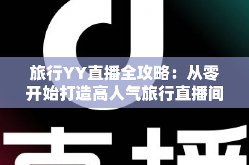 旅行YY直播全攻略：从零开始打造高人气旅行直播间的完整实战指南