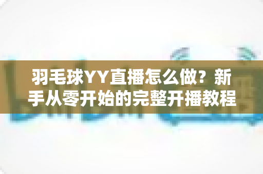 羽毛球YY直播怎么做？新手从零开始的完整开播教程与涨粉实战攻略