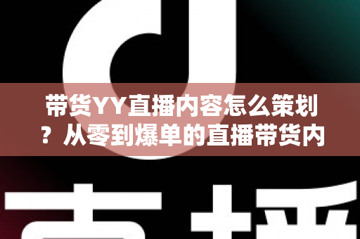 带货YY直播内容怎么策划？从零到爆单的直播带货内容策划全流程指南