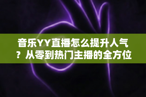 音乐YY直播怎么提升人气？从零到热门主播的全方位涨粉实战指南