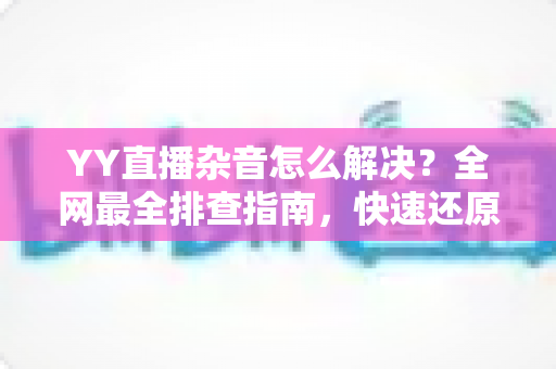 YY直播杂音怎么解决？全网最全排查指南，快速还原高清纯净音质