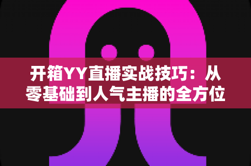 开箱YY直播实战技巧:从零基础到人气主播的全方位实战指南 开箱YY直播实战技巧:从零基础到人气主播的全方位实战指南