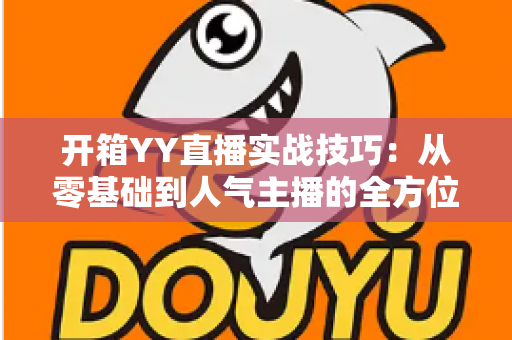 开箱YY直播实战技巧：从零基础到人气主播的全方位实战指南