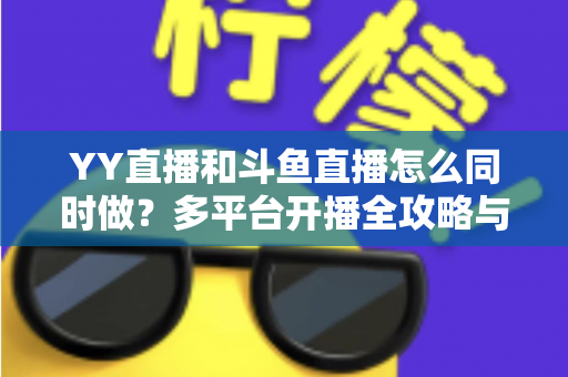 YY直播和斗鱼直播怎么同时做？多平台开播全攻略与实用技巧详解