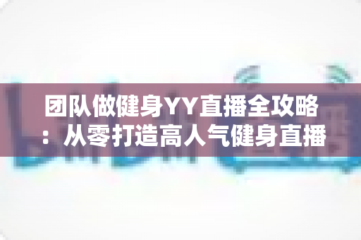 团队做健身YY直播全攻略：从零打造高人气健身直播间的实战运营指南