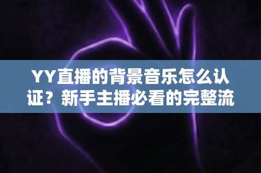 YY直播的背景音乐怎么认证?新手主播必看的完整流程与实用指南 YY直播的背景音乐怎么认证?新手主播必看的完整流程与实用指南
