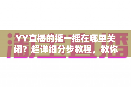YY直播的摇一摇在哪里关闭？超详细分步教程，教你彻底告别误触跳转广告的烦恼