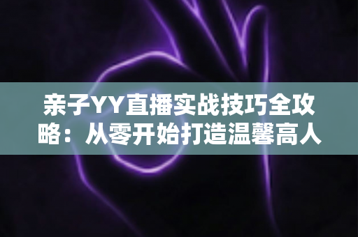 亲子YY直播实战技巧全攻略：从零开始打造温馨高人气家庭直播间