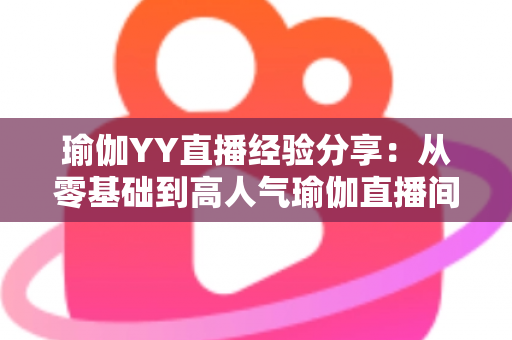 瑜伽YY直播经验分享：从零基础到高人气瑜伽直播间的实战指南