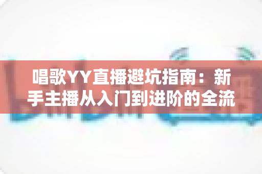 唱歌YY直播避坑指南：新手主播从入门到进阶的全流程防雷手册