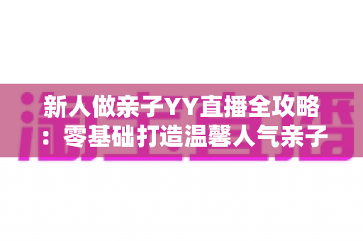新人做亲子YY直播全攻略：零基础打造温馨人气亲子直播间的实用指南