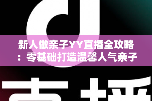 新人做亲子YY直播全攻略：零基础打造温馨人气亲子直播间的实用指南