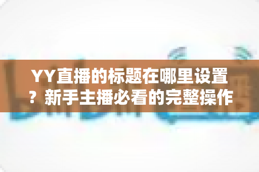 YY直播的标题在哪里设置？新手主播必看的完整操作指南与高点击率标题技巧