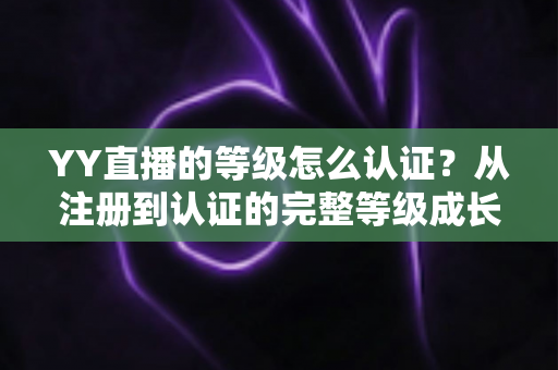 YY直播的等级怎么认证？从注册到认证的完整等级成长攻略