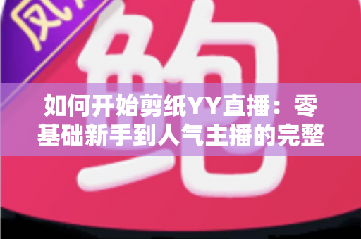 如何开始剪纸YY直播：零基础新手到人气主播的完整入门指南
