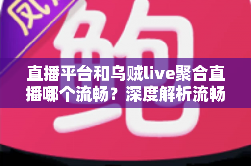 直播平台和乌贼live聚合直播哪个流畅？深度解析流畅度差异与选择指南