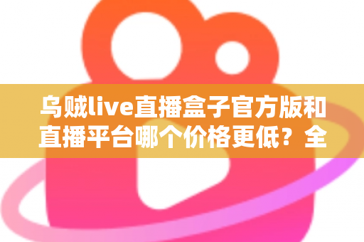 乌贼live直播盒子官方版和直播平台哪个价格更低？全网费用对比与省钱选购指南
