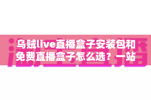 乌贼live直播盒子安装包和免费直播盒子怎么选？一站式选择指南与避坑攻略