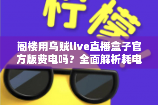 阁楼用乌贼live直播盒子官方版费电吗？全面解析耗电量、省电技巧与使用指南