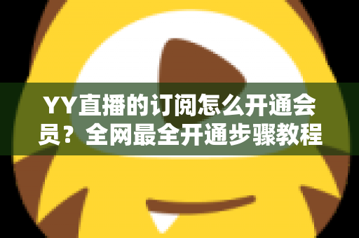 YY直播的订阅怎么开通会员？全网最全开通步骤教程与会员权益详解