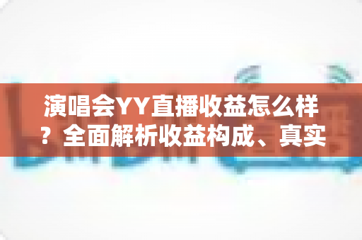 演唱会YY直播收益怎么样？全面解析收益构成、真实收入水平与变现技巧