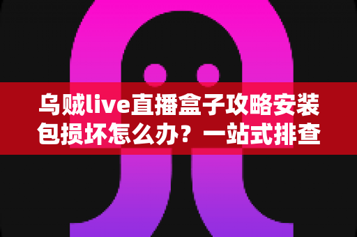 乌贼live直播盒子攻略安装包损坏怎么办？一站式排查与修复全攻略助你顺利安装