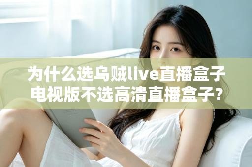 为什么选乌贼live直播盒子电视版不选高清直播盒子？深度对比帮你做出明智选择