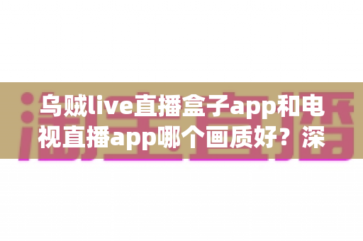 乌贼live直播盒子app和电视直播app哪个画质好？深度对比解析与选购全指南
