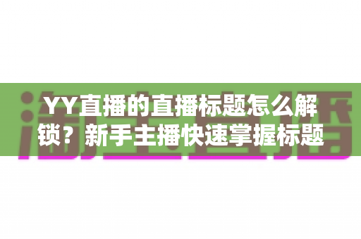 YY直播的直播标题怎么解锁?新手主播快速掌握标题权限的完整实用指南 YY直播的直播标题怎么解锁?新手主播快速掌握标题权限的完整实用指南
